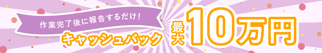 作業完了後に報告するだけ! キャッシュバック最大10万円